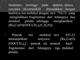 • Intensitas tertinggi pada spektra massa
senyawa oksotrinuklir ditunjukkan dengan
hadirnya ion molekul dengan m/z 710,15 yang
mengindikasi fragmentasi dari hilangnya dua
molekul piridin sehingga menghasilkan
[Ru2Co(O)(OOCCH3)6(C5H5N)]+
.
• Puncak ion molekul m/z 631,12
menunjukkan senyawa [Ru2Co(O)
(OOCCH3)6]+
, puncak ini muncul hasil
fragmentasi dari hilangnya tiga molekul
piridin.
 