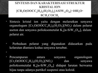 • Sintesis kristal ion yaitu dengan melarutkan senyawa
organologam [Cr3O(OOCC6H5)6(H2O)3](NO3) dalam pelarut
aseton dan senyawa polioksometalat K4[α-SiW12O40], dalam
pelarut air.
• Perbedaan pelarut yang digunakan didasarkan pada
kelarutan diantara kedua senyawa tersebut.
•
• Pencampuran antara senyawa organologam
[Cr3O(OOCC6H5)6(H2O)3](NO3) dan senyawa
polioksometalat K4[α-SiW12O40] didapat larutan berwarna
hijau tanpa adanya partikel suspensi atau koloid.
SINTESIS DAN KARAKTERISASI STRUKTUR
KRISTAL ION
[CR3O(OOCC6H5)6(H2O)3]4[ΑSIW12O40] 10H
⋅ 2O⋅
8CH3COCH3
 