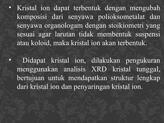 • Kristal ion dapat terbentuk dengan mengubah
komposisi dari senyawa polioksometalat dan
senyawa organologam dengan stoikiometri yang
sesuai agar larutan tidak membentuk suspensi
atau koloid, maka kristal ion akan terbentuk.
• Didapat kristal ion, dilakukan pengukuran
menggunakan analisis XRD kristal tunggal,
bertujuan untuk mendapatkan struktur lengkap
dari kristal ion dan penyaringan kristal ion.
 
