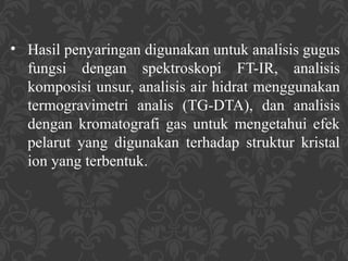 • Hasil penyaringan digunakan untuk analisis gugus
fungsi dengan spektroskopi FT-IR, analisis
komposisi unsur, analisis air hidrat menggunakan
termogravimetri analis (TG-DTA), dan analisis
dengan kromatografi gas untuk mengetahui efek
pelarut yang digunakan terhadap struktur kristal
ion yang terbentuk.
 