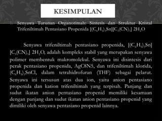 1. Senyawa Turunan Organotimah: Sintesis dan Struktur Kristal
Trifeniltimah Pentasiano Propenida [(C6H5)3Sn][C3(CN)5] 2H2O
Senyawa trifeniltimah pentasiano propenida, [(C6H5)3Sn]
[C3(CN)5] 2H2O, adalah kompleks stabil yang merupakan senyawa
polimer membentuk makromolekul. Senyawa ini disintesis dari
perak pentasiano propenida, AgC8N5, dan trifeniltimah klorida,
(C6H5)3SnCl, dalam tetrahidrofuran (THF) sebagai pelarut.
Senyawa ini tersusun atas dua ion, yaitu anion pentasiano
propenida dan kation trifeniltimah yang terpisah. Panjang dan
sudut ikatan anion pentasiano propenid memiliki kesamaan
dengan panjang dan sudut ikatan anion pentasiano propenid yang
dimiliki oleh senyawa pentasiano propenid lainnya.
KESIMPULAN
 