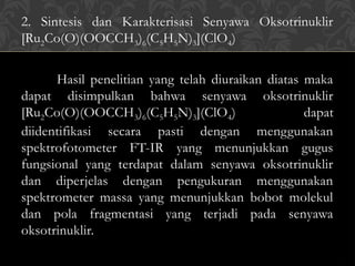 2. Sintesis dan Karakterisasi Senyawa Oksotrinuklir
[Ru2Co(O)(OOCCH3)6(C5H5N)3](ClO4)
Hasil penelitian yang telah diuraikan diatas maka
dapat disimpulkan bahwa senyawa oksotrinuklir
[Ru2Co(O)(OOCCH3)6(C5H5N)3](ClO4) dapat
diidentifikasi secara pasti dengan menggunakan
spektrofotometer FT-IR yang menunjukkan gugus
fungsional yang terdapat dalam senyawa oksotrinuklir
dan diperjelas dengan pengukuran menggunakan
spektrometer massa yang menunjukkan bobot molekul
dan pola fragmentasi yang terjadi pada senyawa
oksotrinuklir.
 