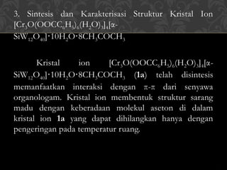 3. Sintesis dan Karakterisasi Struktur Kristal Ion
[Cr3O(OOCC6H5)6(H2O)3]4[α-
SiW12O40] 10H
⋅ 2O 8CH
⋅ 3COCH3
Kristal ion [Cr3O(OOCC6H5)6(H2O)3]4[α-
SiW12O40] 10H
⋅ 2O 8CH
⋅ 3COCH3 (1a) telah disintesis
memanfaatkan interaksi dengan π-π dari senyawa
organologam. Kristal ion membentuk struktur sarang
madu dengan keberadaan molekul aseton di dalam
kristal ion 1a yang dapat dihilangkan hanya dengan
pengeringan pada temperatur ruang.
 