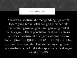Senyawa Oksotrinuklir mengandung tiga atom
logam yang terikat oleh oksigen membentuk
jembatan logam-oksigen dan ligan yang terikat
oleh logam. Dalam penelitian ini akan disintesis
senyawa oksotrinuklir dengan campuran atom
logam [Ru2Co(O)(OOCCH3)6(C5H5N)3] (ClO4)
dan untuk mengetahui karakterisasinya digunakan
spektrofotometer FT-IR dan spectrometer dengan
teknik CSI-MS.
PENDAHULUAN
 