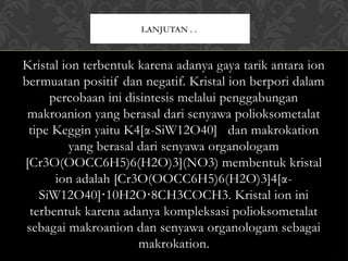 Kristal ion terbentuk karena adanya gaya tarik antara ion
bermuatan positif dan negatif. Kristal ion berpori dalam
percobaan ini disintesis melalui penggabungan
makroanion yang berasal dari senyawa polioksometalat
tipe Keggin yaitu K4[α-SiW12O40] dan makrokation
yang berasal dari senyawa organologam
[Cr3O(OOCC6H5)6(H2O)3](NO3) membentuk kristal
ion adalah [Cr3O(OOCC6H5)6(H2O)3]4[α-
SiW12O40] 10H2O 8CH3COCH3. Kristal ion ini
⋅ ⋅
terbentuk karena adanya kompleksasi polioksometalat
sebagai makroanion dan senyawa organologam sebagai
makrokation.
LANJUTAN . .
 