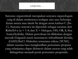 Senyawa organotimah merupakan senyawa organologam
yang di dalam strukturnya terdapat satu atau beberapa
ikatan antara atau timah Sn dengan atom karbon C (Sn-
C). Senyawa senyawa ini diperoleh sebagai turunan dari
RnSnX4-n (n = 1-4; dan X = Halogen, OH, OR, S, Sisa
Asam,Hydrida). Dalam percobaan ini dilakukan dengan
metode Grignard untuk mensintesis trifeniltimah klorida,
(C6H5)3SnCl. Hidrolisis tetrasiano etilena (TCNE)
dalam suasana basa menghasilkan pentasiano propena
yang selanjutnya dapat disintesis dalam aseton yang telah
didinginkan menjadi perak pentasiano propenida.
LANJUTAN. . .
 