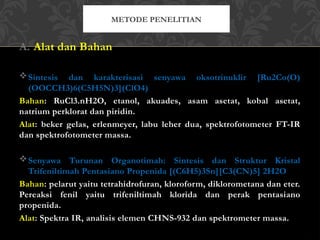 A. Alat dan Bahan
Sintesis dan karakterisasi senyawa oksotrinuklir [Ru2Co(O)
(OOCCH3)6(C5H5N)3](ClO4)
Bahan: RuCl3.nH2O, etanol, akuades, asam asetat, kobal asetat,
natrium perklorat dan piridin.
Alat: beker gelas, erlenmeyer, labu leher dua, spektrofotometer FT-IR
dan spektrofotometer massa.
Senyawa Turunan Organotimah: Sintesis dan Struktur Kristal
Trifeniltimah Pentasiano Propenida [(C6H5)3Sn][C3(CN)5] 2H2O
Bahan: pelarut yaitu tetrahidrofuran, kloroform, diklorometana dan eter.
Pereaksi fenil yaitu trifeniltimah klorida dan perak pentasiano
propenida.
Alat: Spektra IR, analisis elemen CHNS-932 dan spektrometer massa.
METODE PENELITIAN
 