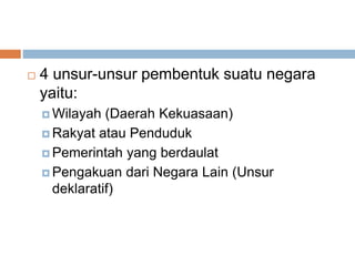  4 unsur-unsur pembentuk suatu negara
yaitu:
 Wilayah (Daerah Kekuasaan)
 Rakyat atau Penduduk
 Pemerintah yang berdaulat
 Pengakuan dari Negara Lain (Unsur
deklaratif)
 