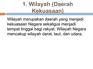 1. Wilayah (Daerah
Kekuasaan)
Wilayah merupakan daerah yang menjadi
kekuasaan Negara sekaligus menjadi
tempat tinggal bagi rakyat. Wilayah Negara
mencakup wilayah darat, laut, dan udara.
 