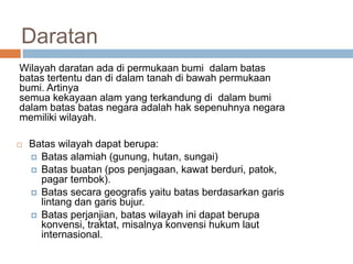 Daratan
Wilayah daratan ada di permukaan bumi dalam batas
batas tertentu dan di dalam tanah di bawah permukaan
bumi. Artinya
semua kekayaan alam yang terkandung di dalam bumi
dalam batas batas negara adalah hak sepenuhnya negara
memiliki wilayah.
 Batas wilayah dapat berupa:
 Batas alamiah (gunung, hutan, sungai)
 Batas buatan (pos penjagaan, kawat berduri, patok,
pagar tembok).
 Batas secara geografis yaitu batas berdasarkan garis
lintang dan garis bujur.
 Batas perjanjian, batas wilayah ini dapat berupa
konvensi, traktat, misalnya konvensi hukum laut
internasional.
 