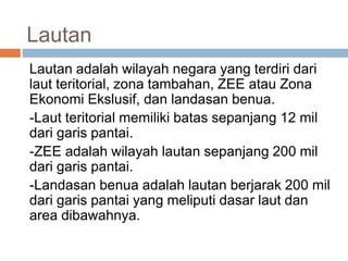 Lautan
Lautan adalah wilayah negara yang terdiri dari
laut teritorial, zona tambahan, ZEE atau Zona
Ekonomi Ekslusif, dan landasan benua.
-Laut teritorial memiliki batas sepanjang 12 mil
dari garis pantai.
-ZEE adalah wilayah lautan sepanjang 200 mil
dari garis pantai.
-Landasan benua adalah lautan berjarak 200 mil
dari garis pantai yang meliputi dasar laut dan
area dibawahnya.
 