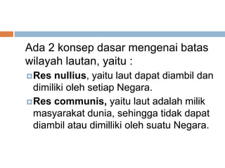 Ada 2 konsep dasar mengenai batas
wilayah lautan, yaitu :
Res nullius, yaitu laut dapat diambil dan
dimiliki oleh setiap Negara.
Res communis, yaitu laut adalah milik
masyarakat dunia, sehingga tidak dapat
diambil atau dimilliki oleh suatu Negara.
 