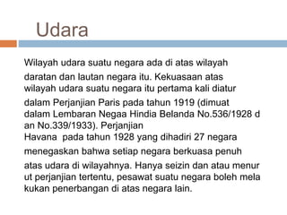 Udara
Wilayah udara suatu negara ada di atas wilayah
daratan dan lautan negara itu. Kekuasaan atas
wilayah udara suatu negara itu pertama kali diatur
dalam Perjanjian Paris pada tahun 1919 (dimuat
dalam Lembaran Negaa Hindia Belanda No.536/1928 d
an No.339/1933). Perjanjian
Havana pada tahun 1928 yang dihadiri 27 negara
menegaskan bahwa setiap negara berkuasa penuh
atas udara di wilayahnya. Hanya seizin dan atau menur
ut perjanjian tertentu, pesawat suatu negara boleh mela
kukan penerbangan di atas negara lain.
 
