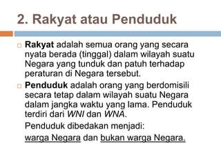 2. Rakyat atau Penduduk
 Rakyat adalah semua orang yang secara
nyata berada (tinggal) dalam wilayah suatu
Negara yang tunduk dan patuh terhadap
peraturan di Negara tersebut.
 Penduduk adalah orang yang berdomisili
secara tetap dalam wilayah suatu Negara
dalam jangka waktu yang lama. Penduduk
terdiri dari WNI dan WNA.
Penduduk dibedakan menjadi:
warga Negara dan bukan warga Negara.
 