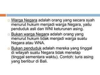  Warga Negara adalah orang yang secara syah
menurut hukum menjadi warga Negara, yaitu
penduduk asli dan WNI keturunan asing.
 Bukan warga Negara adalah orang yang
menurut hukum tidak menjadi warga suatu
Negara atau WNA.
 Bukan penduduk adalah mereka yang tinggal
di wilayah suatu Negara tidak menetap
(tinggal sementara waktu). Contoh: turis asing
yang berlibur di Bali.
 