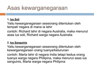 Asas kewarganegaraan
1. Ius Soli
Yaitu kewarganegaraan seseorang ditentukan oleh
tempat/ negara di mana ia lahir
contoh: Richard lahir di negara Australia, maka menurut
asas ius soli, Richard warga negara Australia
2. Ius Sanguinis
Yaitu kewarganegaraan seseorang ditentukan oleh
kewarganegaraan orang tuanya/keturunan
contoh: Marta lahir di negara India tetapi kedua orang
tuanya warga negara Philipina, maka menurut asas ius
sanguinis, Marta warga negara Philipina
 