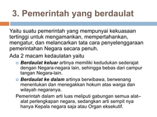 3. Pemerintah yang berdaulat
Yaitu suatu pemerintah yang mempunyai kekuasaan
tertinggi untuk mengamankan, mempertahankan,
mengatur, dan melancarkan tata cara penyelenggaraan
pemerintahan Negara secara penuh.
Ada 2 macam kedaulatan yaitu
 Berdaulat keluar artinya memiliki kedudukan sederajat
dengan Negara-negara lain, sehingga bebas dari campur
tangan Negara-lain.
 Berdaulat ke dalam artinya berwibawa, berwenang
menentukan dan menegakkan hokum atas warga dan
wilayah negaranya.
Pemerintah dalam arti luas meliputi gabungan semua alat–
alat perlengkapan negara, sedangkan arti sempit nya
hanya Kepala negara saja atau Organ eksekutif.
 