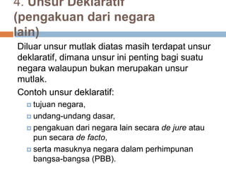 4. Unsur Deklaratif
(pengakuan dari negara
lain)
Diluar unsur mutlak diatas masih terdapat unsur
deklaratif, dimana unsur ini penting bagi suatu
negara walaupun bukan merupakan unsur
mutlak.
Contoh unsur deklaratif:
 tujuan negara,
 undang-undang dasar,
 pengakuan dari negara lain secara de jure atau
pun secara de facto,
 serta masuknya negara dalam perhimpunan
bangsa-bangsa (PBB).
 