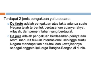 Terdapat 2 jenis pengakuan yaitu secara:
 De facto adalah pengakuan atas fakta adanya suatu
Negara telah terbentuk berdasarkan adanya rakyat,
wilayah, dan pemerintahan yang berdaulat.
 De jure adalah pengakuan berdasarkan pernyataan
resmi menurut hukum internasional, sehingga suatu
Negara mendapatkan hak-hak dan kewajibannya
sebagai anggota keluarga Bangsa-Bangsa di dunia.
 