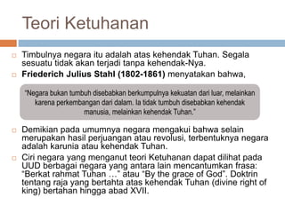 Teori Ketuhanan
 Timbulnya negara itu adalah atas kehendak Tuhan. Segala
sesuatu tidak akan terjadi tanpa kehendak-Nya.
 Friederich Julius Stahl (1802-1861) menyatakan bahwa,
 Demikian pada umumnya negara mengakui bahwa selain
merupakan hasil perjuangan atau revolusi, terbentuknya negara
adalah karunia atau kehendak Tuhan.
 Ciri negara yang menganut teori Ketuhanan dapat dilihat pada
UUD berbagai negara yang antara lain mencantumkan frasa:
“Berkat rahmat Tuhan …” atau “By the grace of God”. Doktrin
tentang raja yang bertahta atas kehendak Tuhan (divine right of
king) bertahan hingga abad XVII.
“Negara bukan tumbuh disebabkan berkumpulnya kekuatan dari luar, melainkan
karena perkembangan dari dalam. Ia tidak tumbuh disebabkan kehendak
manusia, melainkan kehendak Tuhan.”
 