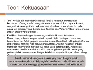 Teori Kekuasaan
 Teori Kekuasaan menyatakan bahwa negara terbentuk berdasarkan
kekuasaan. Orang kuatlah yang pertama-tama mendirikan negara, karena
dengan kekuatannya itu ia berkuasa memaksakan kehendaknya terhadap
orang lain sebagaimana disindir oleh Kallikles dan Voltaire: “Raja yang pertama
adalah prajurit yang berhasil”.
 Karl Marx berpandangan bahwa negara timbul karena kekuasaan.
Menurutnya, sebelum negara ada di dunia ini telah terdapat masyarakat
komunis purba. Buktinya pada masa itu belum dikenal hak milik pribadi. Semua
alat produksi menjadi milik seluruh masyarakat. Adanya hak milik pribadi
memecah masyarakat menjadi dua kelas yang bertentangan, yaitu kelas
masyarakat pemilik alat-alat produksi dan yang bukan pemilik. Kelas yang
pertama tidak merasa aman dengan kelebihan yang dimilikinya dalam bidang
ekonomi.
Mereka memerlukan organisasi paksa yang disebut negara, untuk
mempertahankan pola produksi yang telah memberikan posisi istimewa kepada
mereka dan untuk melanggengkan pemilikan atas alat-alat produksi tersebut.
 