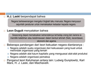  H.J. Laski berpendapat bahwa
 Leon Duguit menyatakan bahwa
 Beberapa pandangan dari teori kekuatan negara diantaranya :
 Negara adalah suatu organisasi dari kekuasaan yang kuat untuk
menindak organisasi yang lemah
 Negara adalah alat kaum kapitalis yang menguasai alat-alat produksi
 Negara adalah organisasi pemaksa
 Penganut teori Ketuhanan antara lain: Ludwig Gunplowitz, Karl
Marx, H. J. Laski, dan Machiavelli.
Negara berkewenangan mengatur tingkah laku manusia. Negara menyusun
sejumlah peraturan untuk memaksakan ketaatan kepada negara.
Seseorang dapat memaksakan kehendaknya terhadap orang lain karena ia
memiliki kelebihan atau keistimewaan dalam bentuk lahiriah (fisik), kecerdasan,
ekonomi dan agama.
 