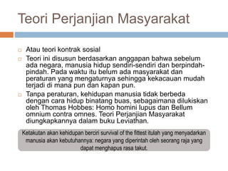 Teori Perjanjian Masyarakat
 Atau teori kontrak sosial
 Teori ini disusun berdasarkan anggapan bahwa sebelum
ada negara, manusia hidup sendiri-sendiri dan berpindah-
pindah. Pada waktu itu belum ada masyarakat dan
peraturan yang mengaturnya sehingga kekacauan mudah
terjadi di mana pun dan kapan pun.
 Tanpa peraturan, kehidupan manusia tidak berbeda
dengan cara hidup binatang buas, sebagaimana dilukiskan
oleh Thomas Hobbes: Homo homini lupus dan Bellum
omnium contra omnes. Teori Perjanjian Masyarakat
diungkapkannya dalam buku Leviathan.
Ketakutan akan kehidupan berciri survival of the fittest itulah yang menyadarkan
manusia akan kebutuhannya: negara yang diperintah oleh seorang raja yang
dapat menghapus rasa takut.
 