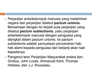  Perjanjian antarkelompok manusia yang melahirkan
negara dan perjanjian disebut pactum unionis.
Bersamaan dengan itu terjadi pula perjanjian yang
disebut pactum subiectionis, yaitu perjanjian
antarkelompok manusia dengan penguasa yang
diangkat dalam pactum unionis. Isi pactum
subiectionis adalah pernyataan penyerahan hak-
hak alami kepada penguasa dan berjanji akan taat
kepadanya.
 Penganut teori Perjanjian Masyarakat antara lain:
Grotius, John Locke, Immanuel Kant, Thomas
Hobbes, dan J.J. Rousseau.
 
