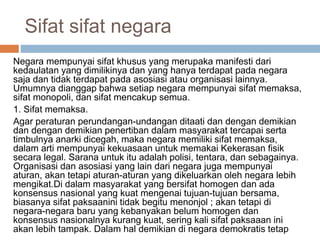 Sifat sifat negara
Negara mempunyai sifat khusus yang merupaka manifesti dari
kedaulatan yang dimilikinya dan yang hanya terdapat pada negara
saja dan tidak terdapat pada asosiasi atau organisasi lainnya.
Umumnya dianggap bahwa setiap negara mempunyai sifat memaksa,
sifat monopoli, dan sifat mencakup semua.
1. Sifat memaksa.
Agar peraturan perundangan-undangan ditaati dan dengan demikian
dan dengan demikian penertiban dalam masyarakat tercapai serta
timbulnya anarki dicegah, maka negara memiliki sifat memaksa,
dalam arti mempunyai kekuasaan untuk memakai Kekerasan fisik
secara legal. Sarana untuk itu adalah polisi, tentara, dan sebagainya.
Organisasi dan asosiasi yang lain dari negara juga mempunyai
aturan, akan tetapi aturan-aturan yang dikeluarkan oleh negara lebih
mengikat.Di dalam masyarakat yang bersifat homogen dan ada
konsensus nasional yang kuat mengenai tujuan-tujuan bersama,
biasanya sifat paksaanini tidak begitu menonjol ; akan tetapi di
negara-negara baru yang kebanyakan belum homogen dan
konsensus nasionalnya kurang kuat, sering kali sifat paksaaan ini
akan lebih tampak. Dalam hal demikian di negara demokratis tetap
 