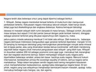 Negara terdiri atas beberapa unsur yang dapat diperinci sebagai berikut :
1. Wilayah. Setiap negara menduduki tempat tertentu di muka bumi dan mempunyai
perbatasan tertentu. Kekuasaan negara mencakup seluruh wilayah, tidak hanya tanah,
tetapi juga laut disekelilingnya dan angkasa diatasnya. Karena kemajuan teknologi
dewasa ini masalah wilayah lebih rumit daripada di masa lampau. Sebagai contoh, jika pada
masa lampau laut sejauh 3 mil dari pantai (sesuai dengan jarak tembak meriam) dianggap
sebagai perairan teritorial yang dikuasai sepenuhnya oleh negara itu, maka
peluru-peluru missile sekarang membuat 3 mil tidak ada artinya. Oleh karena itu, beberapa
negara (termasuk Indonesia) mengusulkan agar perairan teritorial diperlebar menjadi 12 mil.
Di samping itu kemajuan teknologi yang memungkinkan penambangan minyak serta mineral
lain di lepas pantai, atau yang dinamakan landas benua (continental self) telah mendorong
sejumlah besar negara untuk menuntut penguasaan atas wilayah yang lebih luas. Wilayah
ini diusulkan selebar 200 mil sebagai economic zone agar juga mencakup hak menangkap
ikan dan kegiatan ekonomis lainnya. Dalam mempelajari wilayah suatu negara perlu
diperhatikan beberapa variabel, antara lain besar kecilnya suatu negara. Menurut hukum
internasional, berdasarkan prinsip the sovereign equality of nations, semua negara sama
martabatnya. Tetapi dalam kenyataan sendiri negara kecil sering mengalami kesukaran
untuk mempertahankan kedaulatannya, apalagi kalau tetangganya negara besar. Di lain
pihak, negara yang luas wilayahnya menghadapi bermacam-macam masalah, apalagi kalau
mencakup berbagai suku bangsa, ras, dan agama.
 