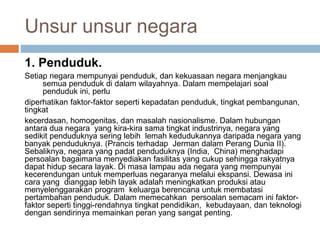 Unsur unsur negara
1. Penduduk.
Setiap negara mempunyai penduduk, dan kekuasaan negara menjangkau
semua penduduk di dalam wilayahnya. Dalam mempelajari soal
penduduk ini, perlu
diperhatikan faktor-faktor seperti kepadatan penduduk, tingkat pembangunan,
tingkat
kecerdasan, homogenitas, dan masalah nasionalisme. Dalam hubungan
antara dua negara yang kira-kira sama tingkat industrinya, negara yang
sedikit penduduknya sering lebih lemah kedudukannya daripada negara yang
banyak penduduknya. (Prancis terhadap Jerman dalam Perang Dunia II).
Sebaliknya, negara yang padat penduduknya (India, China) menghadapi
persoalan bagaimana menyediakan fasilitas yang cukup sehingga rakyatnya
dapat hidup secara layak. Di masa lampau ada negara yang mempunyai
kecerendungan untuk memperluas negaranya melalui ekspansi. Dewasa ini
cara yang dianggap lebih layak adalah meningkatkan produksi atau
menyelenggarakan program keluarga berencana untuk membatasi
pertambahan penduduk. Dalam memecahkan persoalan semacam ini faktor-
faktor seperti tinggi-rendahnya tingkat pendidikan, kebudayaan, dan teknologi
dengan sendirinya memainkan peran yang sangat penting.
 