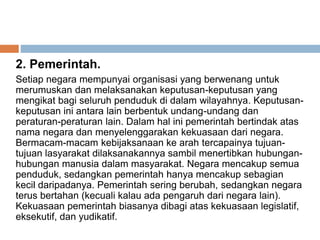 2. Pemerintah.
Setiap negara mempunyai organisasi yang berwenang untuk
merumuskan dan melaksanakan keputusan-keputusan yang
mengikat bagi seluruh penduduk di dalam wilayahnya. Keputusan-
keputusan ini antara lain berbentuk undang-undang dan
peraturan-peraturan lain. Dalam hal ini pemerintah bertindak atas
nama negara dan menyelenggarakan kekuasaan dari negara.
Bermacam-macam kebijaksanaan ke arah tercapainya tujuan-
tujuan lasyarakat dilaksanakannya sambil menertibkan hubungan-
hubungan manusia dalam masyarakat. Negara mencakup semua
penduduk, sedangkan pemerintah hanya mencakup sebagian
kecil daripadanya. Pemerintah sering berubah, sedangkan negara
terus bertahan (kecuali kalau ada pengaruh dari negara lain).
Kekuasaan pemerintah biasanya dibagi atas kekuasaan legislatif,
eksekutif, dan yudikatif.
 