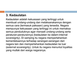 3. Kedaulatan
Kedaulatan adalah kekuasaan yang tertinggi untuk
membuat undang-undang dan melaksanakannya dengan
semua cara (termasuk paksaan) yang tersedia. Negara
mempunyai kekuasaan yang tertinggi ini untuk memaksa
semua penduduknya agar menaati undang-undang serta
peraturan-peraturannya (kedaulatan ke dalam-internal
sovereignty). Di samping itu negara mempertahankan
kemerdekaannya terhadap serangan-serangan dari
negara lain dan mempertahankan kedaulatan ke luar
(external sovereignty). Untuk itu negara menuntut loyalitas
yang mutlak dari warga negaranya.
 