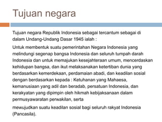 Tujuan negara
Tujuan negara Republik Indonesia sebagai tercantum sebagai di
dalam Undang-Undang Dasar 1945 ialah :
Untuk membentuk suatu pemerintahan Negara Indonesia yang
melindungi segenap bangsa Indonesia dan seluruh tumpah darah
Indonesia dan untuk memajukan kesejahteraan umum, mencerdaskan
kehidupan bangsa, dan ikut melaksanakan ketertiban dunia yang
berdasarkan kemerdekaan, perdamaian abadi, dan keadilan sosial
dengan berdasarkan kepada : Ketuhanan yang Mahaesa,
kemanusiaan yang adil dan beradab, persatuan Indonesia, dan
kerakyatan yang dipimpin oleh hikmah kebijaksanaan dalam
permusyawaratan perwakilan, serta
mewujudkan suatu keadilan sosial bagi seluruh rakyat Indonesia
(Pancasila).
 