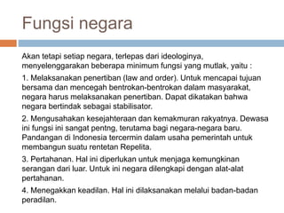 Fungsi negara
Akan tetapi setiap negara, terlepas dari ideologinya,
menyelenggarakan beberapa minimum fungsi yang mutlak, yaitu :
1. Melaksanakan penertiban (law and order). Untuk mencapai tujuan
bersama dan mencegah bentrokan-bentrokan dalam masyarakat,
negara harus melaksanakan penertiban. Dapat dikatakan bahwa
negara bertindak sebagai stabilisator.
2. Mengusahakan kesejahteraan dan kemakmuran rakyatnya. Dewasa
ini fungsi ini sangat pentng, terutama bagi negara-negara baru.
Pandangan di Indonesia tercermin dalam usaha pemerintah untuk
membangun suatu rentetan Repelita.
3. Pertahanan. Hal ini diperlukan untuk menjaga kemungkinan
serangan dari luar. Untuk ini negara dilengkapi dengan alat-alat
pertahanan.
4. Menegakkan keadilan. Hal ini dilaksanakan melalui badan-badan
peradilan.
 