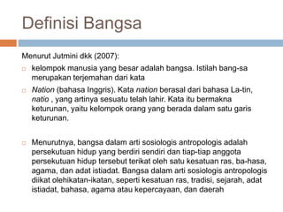 Definisi Bangsa
Menurut Jutmini dkk (2007):
 kelompok manusia yang besar adalah bangsa. Istilah bang-sa
merupakan terjemahan dari kata
 Nation (bahasa Inggris). Kata nation berasal dari bahasa La-tin,
natio , yang artinya sesuatu telah lahir. Kata itu bermakna
keturunan, yaitu kelompok orang yang berada dalam satu garis
keturunan.
 Menurutnya, bangsa dalam arti sosiologis antropologis adalah
persekutuan hidup yang berdiri sendiri dan tiap-tiap anggota
persekutuan hidup tersebut terikat oleh satu kesatuan ras, ba-hasa,
agama, dan adat istiadat. Bangsa dalam arti sosiologis antropologis
diikat olehikatan-ikatan, seperti kesatuan ras, tradisi, sejarah, adat
istiadat, bahasa, agama atau kepercayaan, dan daerah
 