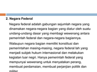 2. Negara Federal
Negara federal adalah gabungan sejumlah negara yang
dinamakan negara-negara bagian yang diatur oleh suatu
undang-undang dasar yang membagi wewenang antara
pemerintah federal dan negara-negara bagiannya.
Walaupun negara bagian memiliki konstitusi dan
pemerintahan masing-masing, negara federal lah yang
menjadi subjek hukum internasional dan melakukan
kegiatan luar negri. Hanya pemerintah federal yang
mempunyai wewenang untuk menyatakan perang,
membuat perdamaian, membuat perjanjian politik dan
 
