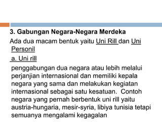 3. Gabungan Negara-Negara Merdeka
Ada dua macam bentuk yaitu Uni Rill dan Uni
Personil
a. Uni rill
penggabungan dua negara atau lebih melalui
perjanjian internasional dan memiliki kepala
negara yang sama dan melakukan kegiatan
internasional sebagai satu kesatuan. Contoh
negara yang pernah berbentuk uni rill yaitu
austria-hungaria, mesir-syria, libiya tunisia tetapi
semuanya mengalami kegagalan
 