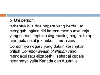 b. Uni personil
terbentuk bila dua negara yang berdaulat
menggabungkan diri karena mempunyai raja
yang sama tetapi masing-masing negara tetap
merupakan subjek huku, internasional.
Contohnya negara yang dalam kerangkan
british Commonwealth of Nation yang
mengakui ratu elizabeth II sebagai kepala
negaranya yaitu Kanada dan Australia.
 
