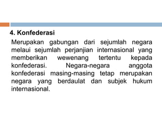 4. Konfederasi
Merupakan gabungan dari sejumlah negara
melaui sejumlah perjanjian internasional yang
memberikan wewenang tertentu kepada
konfederasi. Negara-negara anggota
konfederasi masing-masing tetap merupakan
negara yang berdaulat dan subjek hukum
internasional.
 