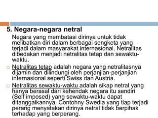 5. Negara-negara netral
Negara yang membatasi dirinya untuk tidak
melibatkan diri dalam berbagai sengketa yang
terjadi dalam masyarakat internasional. Netralitas
dibedakan menjadi netralitas tetap dan sewaktu-
waktu.
 Netralitas tetap adalah negara yang netralitasnya
dijamin dan dilindungi oleh perjanjian-perjanjian
internasional seperti Swiss dan Austria.
 Netralitas sewaktu-waktu adalah sikap netral yang
hanya berasal dari kehendak negara itu sendiri
(Self imposed) yang sewaktu-waktu dapat
ditanggalkannya. Contohny Swedia yang tiap terjadi
perang menyatakan dirinya netral tidak berpihak
terhadap yang berperang.
 