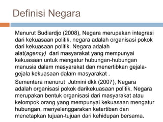 Definisi Negara
Menurut Budiardjo (2008), Negara merupakan integrasi
dari kekuasaan politik, negara adalah organisasi pokok
dari kekuasaan politik. Negara adalah
alat(agency) dari masyarakat yang mempunyai
kekuasaan untuk mengatur hubungan-hubungan
manusia dalam masyarakat dan menertibkan gejala-
gejala kekuasaan dalam masyarakat .
Sementera menurut Jutmini dkk (2007), Negara
adalah organisasi pokok darikekuasaan politik. Negara
merupakan bentuk organisasi dari masyarakat atau
kelompok orang yang mempunyai kekuasaan mengatur
hubungan, menyelenggarakan ketertiban dan
menetapkan tujuan-tujuan dari kehidupan bersama.
 