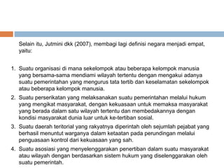 Selain itu, Jutmini dkk (2007), membagi lagi definisi negara menjadi empat,
yaitu:
1. Suatu organisasi di mana sekelompok atau beberapa kelompok manusia
yang bersama-sama mendiami wilayah tertentu dengan mengakui adanya
suatu pemerintahan yang mengurus tata tertib dan keselamatan sekelompok
atau beberapa kelompok manusia.
2. Suatu perserikatan yang melaksanakan suatu pemerintahan melalui hukum
yang mengikat masyarakat, dengan kekuasaan untuk memaksa masyarakat
yang berada dalam satu wilayah tertentu dan membedakannya dengan
kondisi masyarakat dunia luar untuk ke-tertiban sosial.
3. Suatu daerah teritorial yang rakyatnya diperintah oleh sejumlah pejabat yang
berhasil menuntut warganya dalam ketaatan pada perundingan melalui
penguasaan kontrol dari kekuasaan yang sah.
4. Suatu asosiasi yang menyelenggarakan penertiban dalam suatu masyarakat
atau wilayah dengan berdasarkan sistem hukum yang diselenggarakan oleh
suatu pemerintah.
 