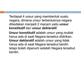 Terdapat 4 unsur yang membentuk suatu
negara, dimana unsur terbentuknya negara
dibedakan menjadi 2 macam yaitu unsur
konstitutif dan unsur deklaratif.
Unsur konstitutif adalah unsur yang mutlak
harus ada di saat Negara tersebut didirikan.
Unsur deklaratif adalah unsur yang tidak
harus ada di saat Negara tersebut berdiri
tetapi boleh dipenuhi setelah Negara tersebut
berdiri.
 