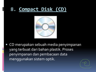 8. Compact Disk (CD)




 CD merupakan sebuah media penyimpanan
 yang terbuat dari bahan plastik. Proses
 penyimpanan dan pembacaan data
 menggunakan sistem optik.
 