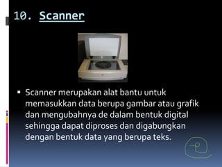 10. Scanner




 Scanner merupakan alat bantu untuk
  memasukkan data berupa gambar atau grafik
  dan mengubahnya de dalam bentuk digital
  sehingga dapat diproses dan digabungkan
 dengan bentuk data yang berupa teks.
 