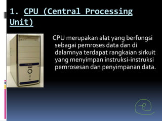 1. CPU (Central Processing
Unit)
         CPU merupakan alat yang berfungsi
          sebagai pemroses data dan di
          dalamnya terdapat rangkaian sirkuit
          yang menyimpan instruksi-instruksi
          pemrosesan dan penyimpanan data.
 