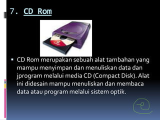 7. CD Rom




 CD Rom merupakan sebuah alat tambahan yang
 mampu menyimpan dan menuliskan data dan
 jprogram melalui media CD (Compact Disk). Alat
 ini didesain mampu menuliskan dan membaca
 data atau program melalui sistem optik.
 