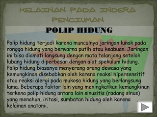 POLIP HIDUNG
Polip hidung terjadi karena munculnya jaringan lunak pada
rongga hidung yang berwarna putih atau keabuan. Jaringan
ini bisa diamati langsung dengan mata telanjang setelah
lubang hidung diperbesar dengan alat spekulum hidung.
Polip hidung biasanya menyerang orang dewasa yang
kemungkinan disebabkan oleh karena reaksi hipersensitif
atau reaksi alergi pada mukosa hidung yang berlangsung
lama. Beberapa faktor lain yang meningkatkan kemungkinan
terkena polip hidung antara lain sinusitis (radang sinus)
yang menahun, iritasi, sumbatan hidung oleh karena
kelainan anatomi.
 