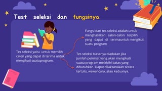 Tes seleksi yaitu untuk memilih
calon yang dapat di terima untuk
mengikuti suatuprogram.
Fungsi dari tes seleksi adalah untuk
menghasilkan calon-calon terpilih
yang dapat di terimauntuk mengikuti
suatu program
Test seleksi dan fungsinya
Tes seleksi biasanya diadakan jika
jumlah peminat yang akan mengikuti
suatu program melebihi batas yang
dibutuhkan. Dapat dilaksanakan secara
tertulis, wawancara, atau keduanya.
 